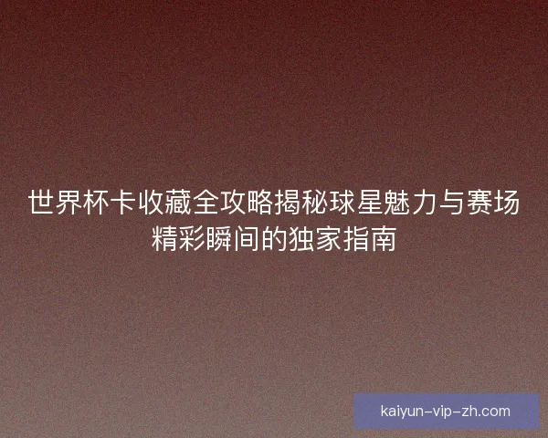 世界杯卡收藏全攻略揭秘球星魅力与赛场精彩瞬间的独家指南